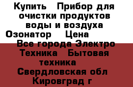  Купить : Прибор для очистки продуктов,воды и воздуха.Озонатор  › Цена ­ 25 500 - Все города Электро-Техника » Бытовая техника   . Свердловская обл.,Кировград г.